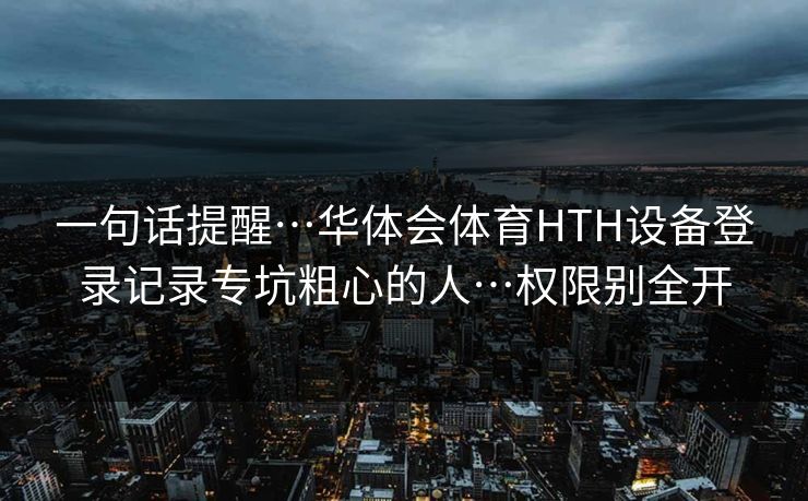 一句话提醒…华体会体育HTH设备登录记录专坑粗心的人…权限别全开