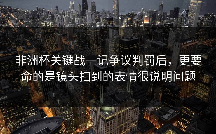 非洲杯关键战一记争议判罚后,更要命的是镜头扫到的表情很说明问题 非洲杯关键战一记争议判罚后,更要命的是镜头扫到的表情很说明问题