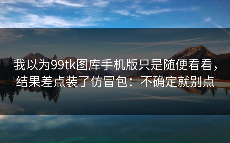 我以为99tk图库手机版只是随便看看,结果差点装了仿冒包:不确定就别点 我以为99tk图库手机版只是随便看看,结果差点装了仿冒包:不确定就别点